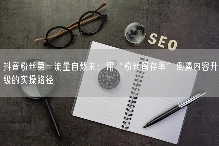 抖音粉丝第一流量自然来：用“粉丝留存率”倒逼内容升级的实操路径