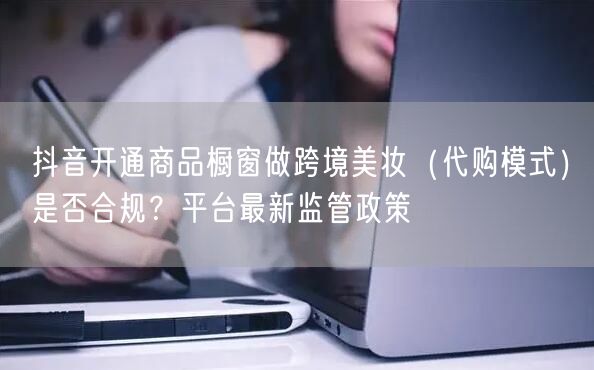 抖音开通商品橱窗做跨境美妆（代购模式）是否合规？平台最新监管政策