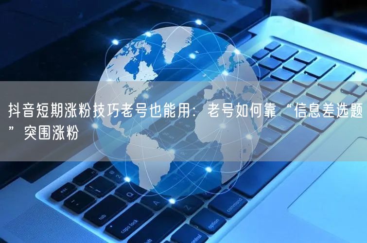 抖音短期涨粉技巧老号也能用：老号如何靠“信息差选题”突围涨粉