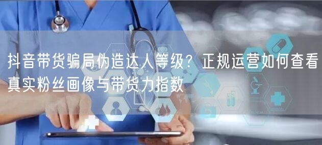抖音带货骗局伪造达人等级？正规运营如何查看真实粉丝画像与带货力指数