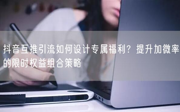 抖音互推引流如何设计专属福利？提升加微率的限时权益组合策略
