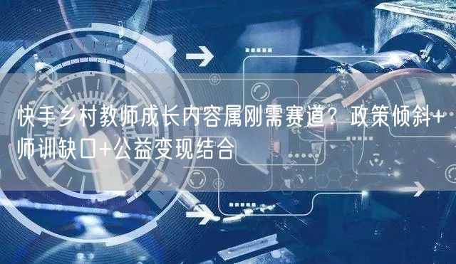 快手乡村教师成长内容属刚需赛道？政策倾斜+师训缺口+公益变现结合