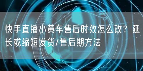 快手直播小黄车售后时效怎么改？延长或缩短发货/售后期方法