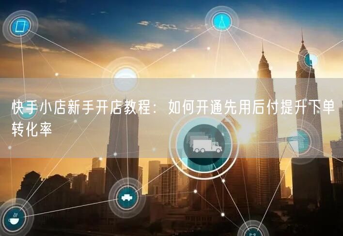快手小店新手开店教程：如何开通先用后付提升下单转化率