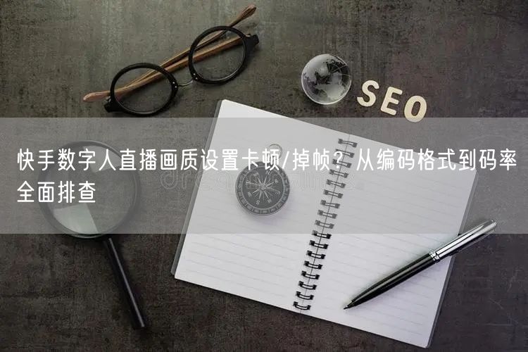 快手数字人直播画质设置卡顿/掉帧？从编码格式到码率全面排查