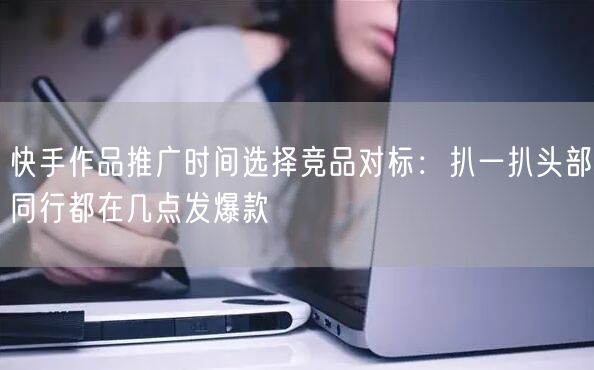 快手作品推广时间选择竞品对标：扒一扒头部同行都在几点发爆款