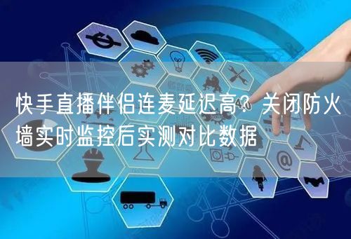 快手直播伴侣连麦延迟高？关闭防火墙实时监控后实测对比数据