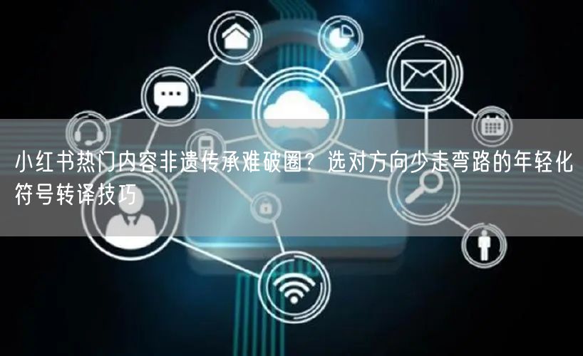 小红书热门内容非遗传承难破圈？选对方向少走弯路的年轻化符号转译技巧