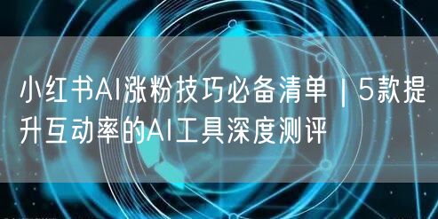 小红书AI涨粉技巧必备清单｜5款提升互动率的AI工具深度测评