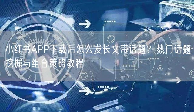 小红书APP下载后怎么发长文带话题？热门话题挖掘与组合策略教程