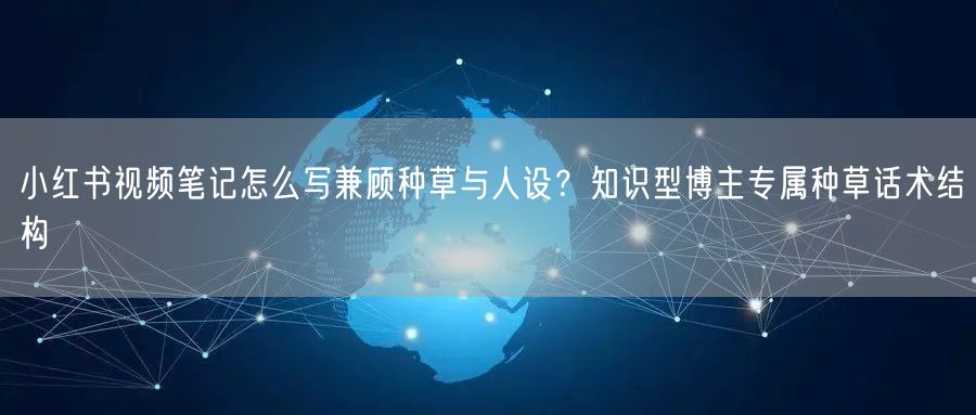 小红书视频笔记怎么写兼顾种草与人设？知识型博主专属种草话术结构