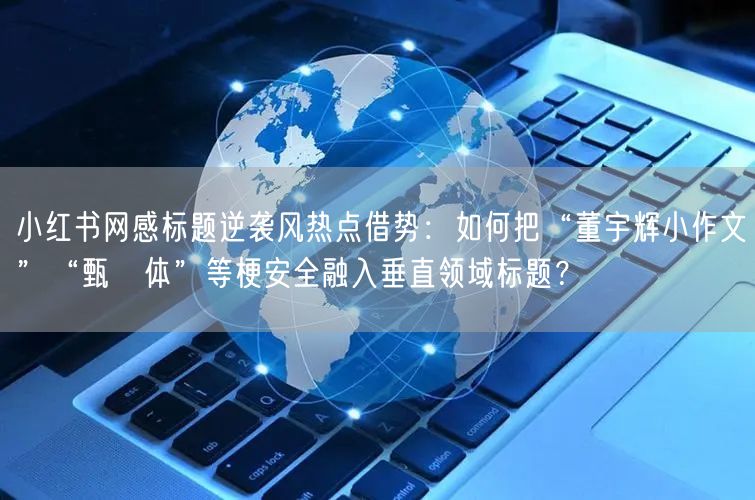 小红书网感标题逆袭风热点借势：如何把“董宇辉小作文”“甄嬛体”等梗安全融入垂直领