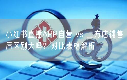 小红书直播APP自营 vs 三方店铺售后区别大吗？对比表格解析