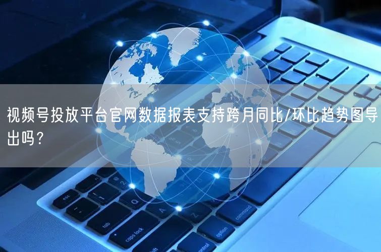 视频号投放平台官网数据报表支持跨月同比/环比趋势图导出吗？