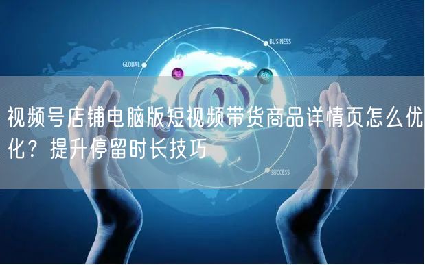 视频号店铺电脑版短视频带货商品详情页怎么优化？提升停留时长技巧
