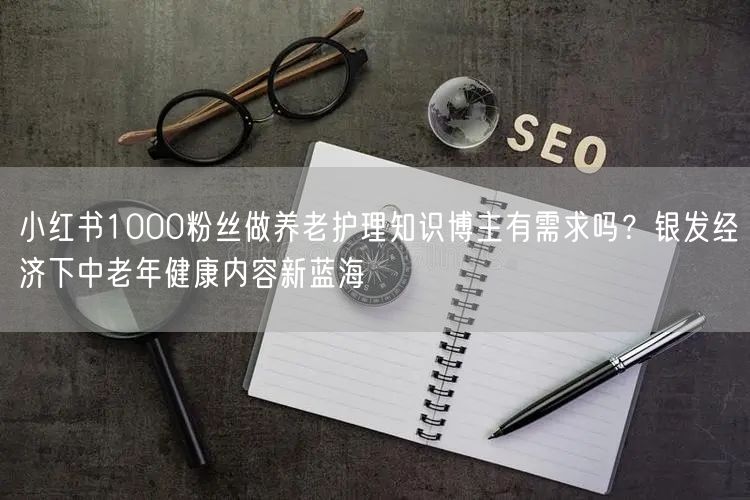 小红书1000粉丝做养老护理知识博主有需求吗？银发经济下中老年健康内容新蓝海