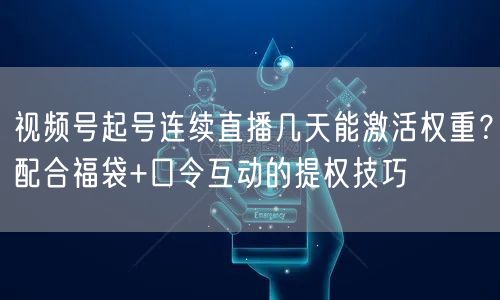 视频号起号连续直播几天能激活权重？配合福袋+口令互动的提权技巧