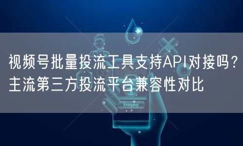 视频号批量投流工具支持API对接吗？主流第三方投流平台兼容性对比