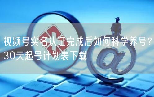 视频号实名认证完成后如何科学养号?30天起号计划表下载