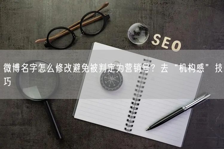 微博名字怎么修改避免被判定为营销号？去“机构感”技巧