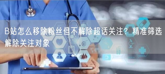 B站怎么移除粉丝但不解除超话关注？精准筛选解除关注对象
