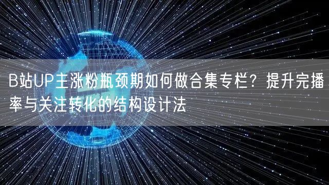 B站UP主涨粉瓶颈期如何做合集专栏?提升完播率与关注转化的结构设计法