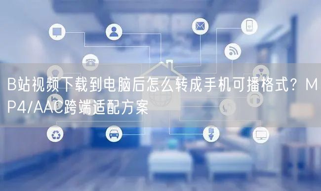B站视频下载到电脑后怎么转成手机可播格式？MP4/AAC跨端适配方案