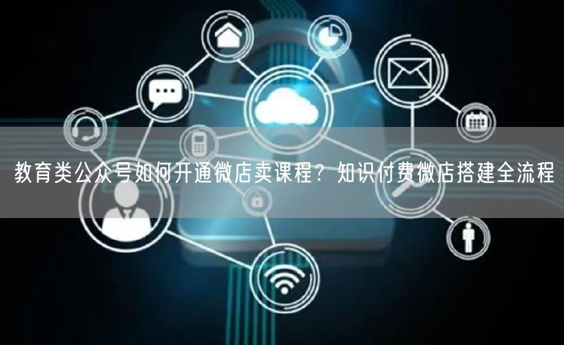 教育类公众号如何开通微店卖课程？知识付费微店搭建全流程