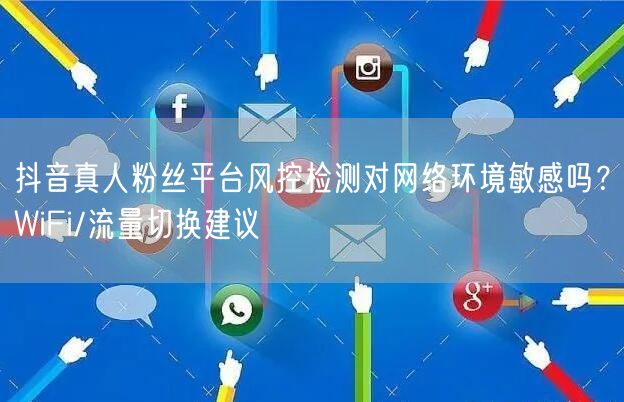 抖音真人粉丝平台风控检测对网络环境敏感吗?WiFi/流量切换建议