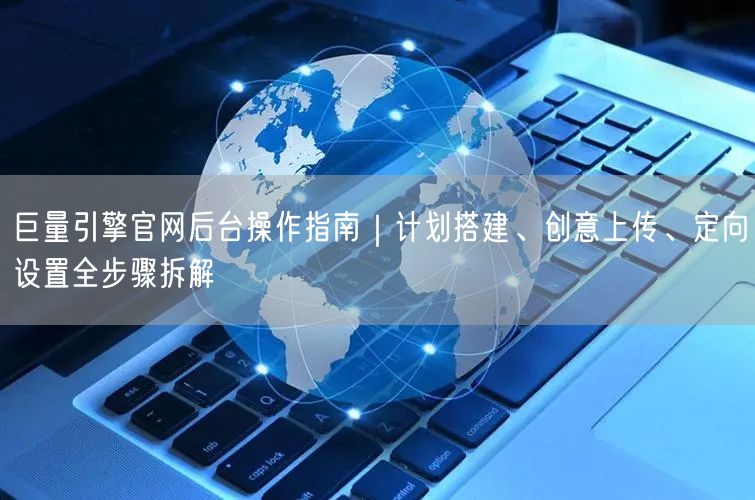 巨量引擎官网后台操作指南|计划搭建、创意上传、定向设置全步骤拆解