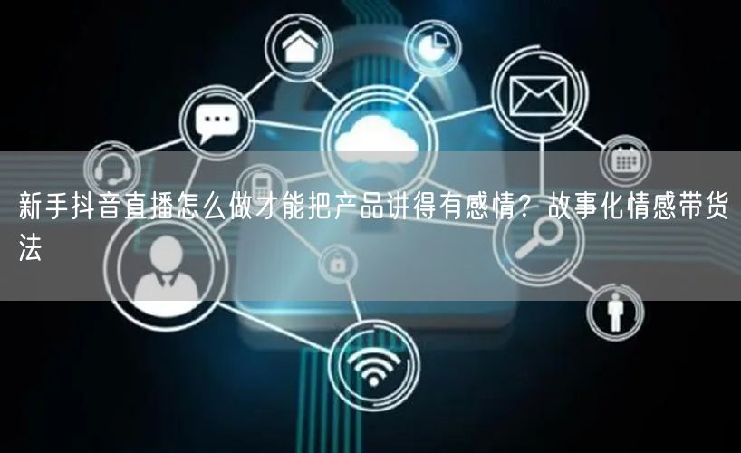 新手抖音直播怎么做才能把产品讲得有感情?故事化情感带货法