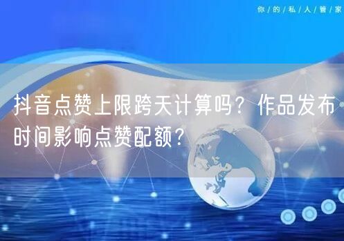 抖音点赞上限跨天计算吗?作品发布时间影响点赞配额?