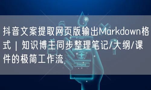 抖音文案提取网页版输出Markdown格式|知识博主同步整理笔记/大纲/课件的极