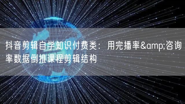抖音剪辑自学知识付费类:用完播率&咨询率数据倒推课程剪辑结构