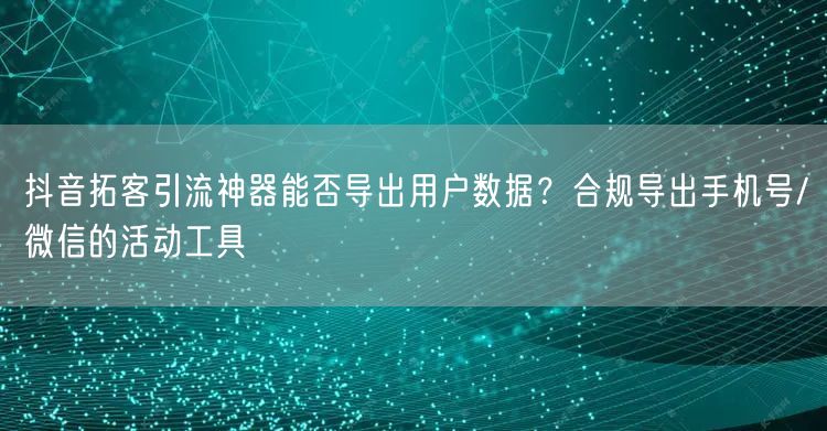 抖音拓客引流神器能否导出用户数据?合规导出手机号/微信的活动工具