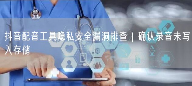 抖音配音工具隐私安全漏洞排查|确认录音未写入存储