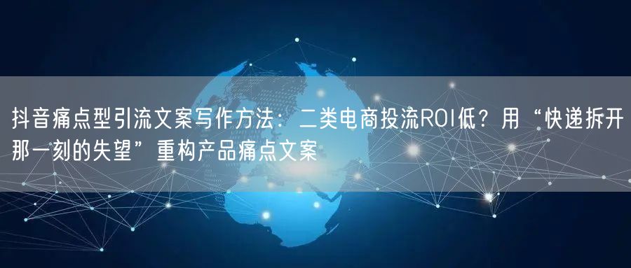 抖音痛点型引流文案写作方法:二类电商投流ROI低?用“快递拆开那一刻的失望”重构
