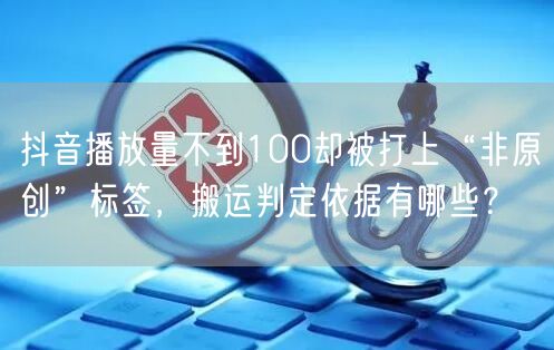抖音播放量不到100却被打上“非原创”标签,搬运判定依据有哪些?