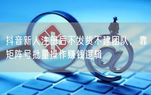 抖音新人注册后不发货不建团队，靠矩阵号批量操作赚钱逻辑