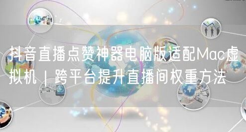 抖音直播点赞神器电脑版适配Mac虚拟机|跨平台提升直播间权重方法