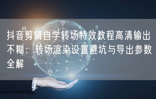 抖音剪辑自学转场特效教程高清输出不糊:转场渲染设置避坑与导出参数全解