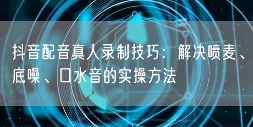 抖音配音真人录制技巧:解决喷麦、底噪、口水音的实操方法
