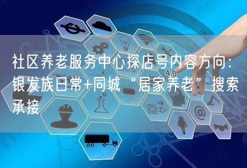 社区养老服务中心探店号内容方向:银发族日常+同城“居家养老”搜索承接