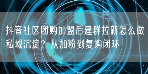 抖音社区团购加盟后建群拉新怎么做私域沉淀?从加粉到复购闭环