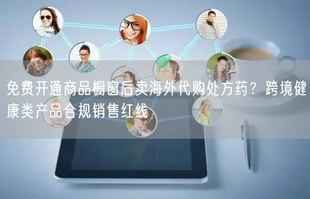 免费开通商品橱窗后卖海外代购处方药?跨境健康类产品合规销售红线