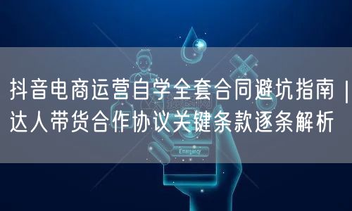 抖音电商运营自学全套合同避坑指南|达人带货合作协议关键条款逐条解析