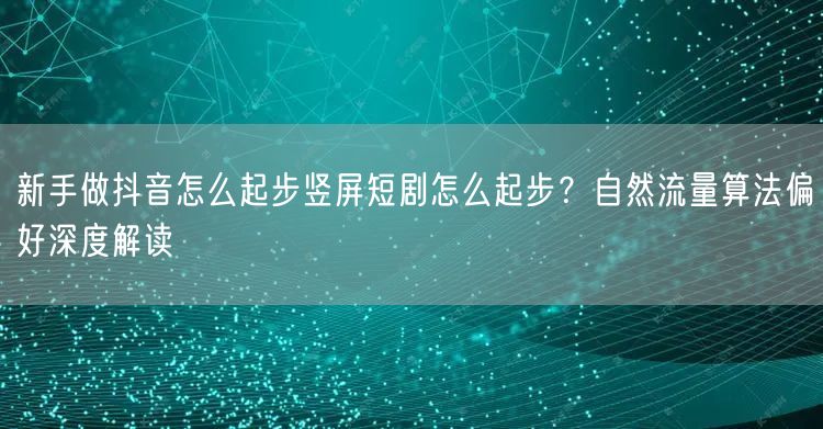 新手做抖音怎么起步竖屏短剧怎么起步?自然流量算法偏好深度解读