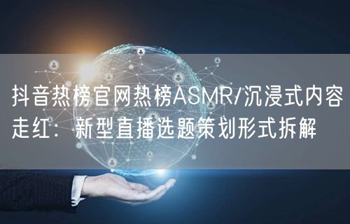 抖音热榜官网热榜ASMR/沉浸式内容走红:新型直播选题策划形式拆解