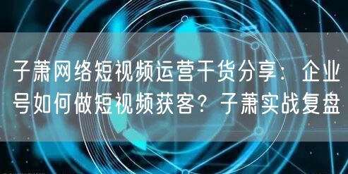 子萧网络短视频运营干货分享:企业号如何做短视频获客?子萧实战复盘