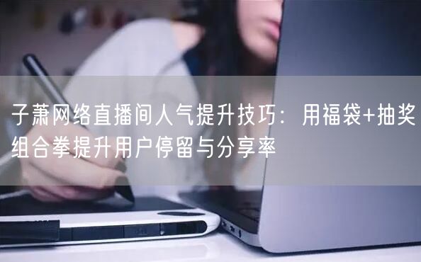 子萧网络直播间人气提升技巧:用福袋+抽奖组合拳提升用户停留与分享率